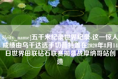 镇江五千米纪录世界纪录-这一惊人成绩由乌干达选手切普特盖在2020年8月14日世界田联钻石联赛揭幕战摩纳哥站创造