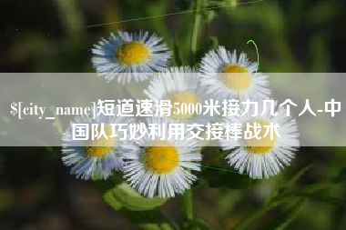 镇江短道速滑5000米接力几个人-中国队巧妙利用交接棒战术