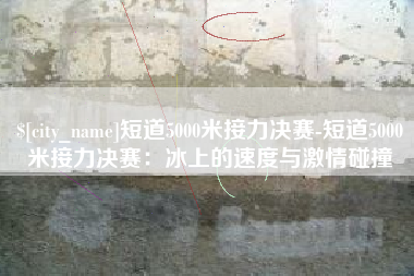 镇江短道5000米接力决赛-短道5000米接力决赛：冰上的速度与激情碰撞