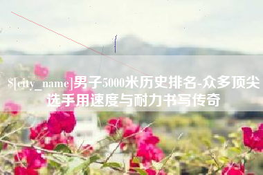 镇江男子5000米历史排名-众多顶尖选手用速度与耐力书写传奇